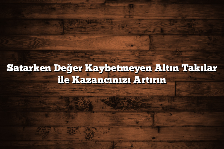 Satarken Değer Kaybetmeyen Altın Takılar ile Kazancınızı Artırın