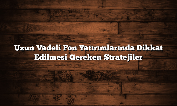 Uzun Vadeli Fon Yatırımlarında Dikkat Edilmesi Gereken Stratejiler