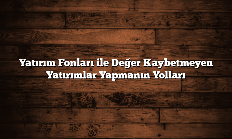 Yatırım Fonları ile Değer Kaybetmeyen Yatırımlar Yapmanın Yolları