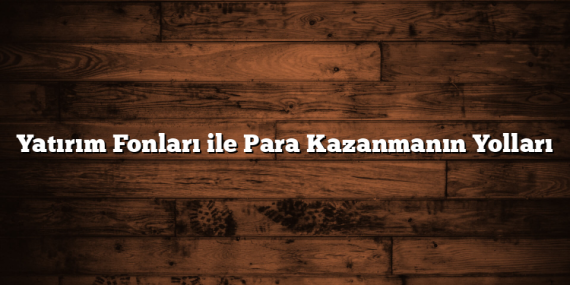 Yatırım Fonları ile Para Kazanmanın Yolları