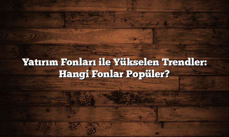 Yatırım Fonları ile Yükselen Trendler: Hangi Fonlar Popüler?