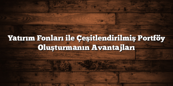 Yatırım Fonları ile Çeşitlendirilmiş Portföy Oluşturmanın Avantajları