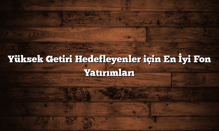 Yüksek Getiri Hedefleyenler için En İyi Fon Yatırımları