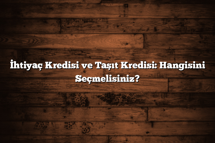 İhtiyaç Kredisi ve Taşıt Kredisi: Hangisini Seçmelisiniz?