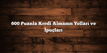 600 Puanla Kredi Almanın Yolları ve İpuçları 600 Puanla Kredi Almanın Yolları ve İpuçları