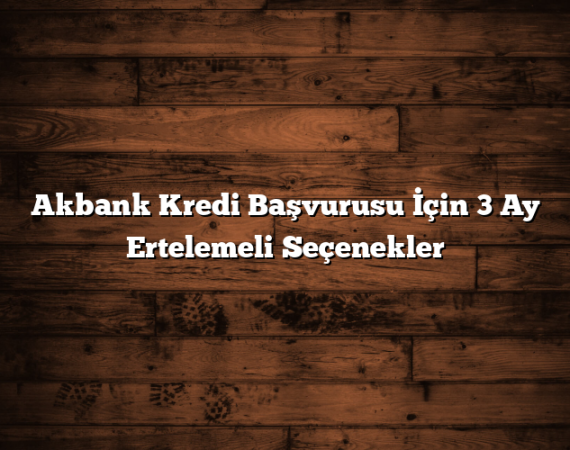 Akbank Kredi Başvurusu İçin 3 Ay Ertelemeli Seçenekler