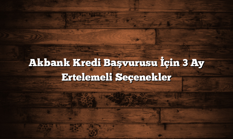 Akbank Kredi Başvurusu İçin 3 Ay Ertelemeli Seçenekler