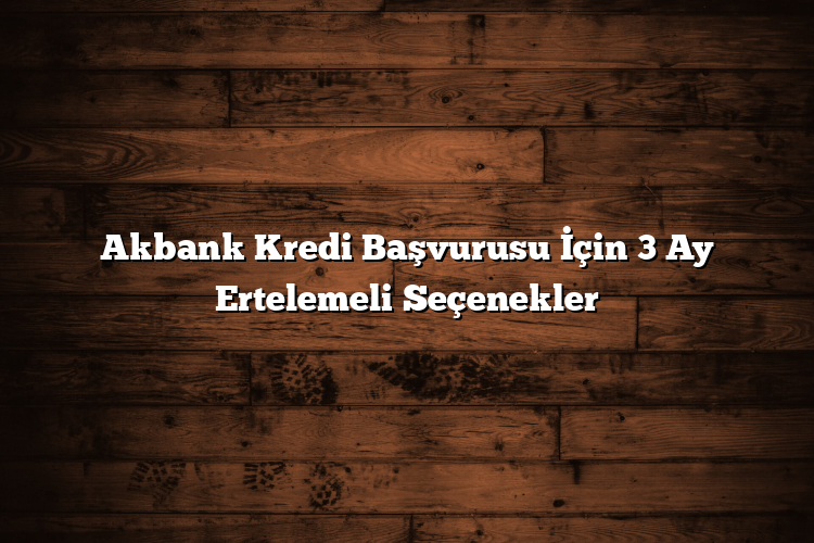 Akbank Kredi Başvurusu İçin 3 Ay Ertelemeli Seçenekler