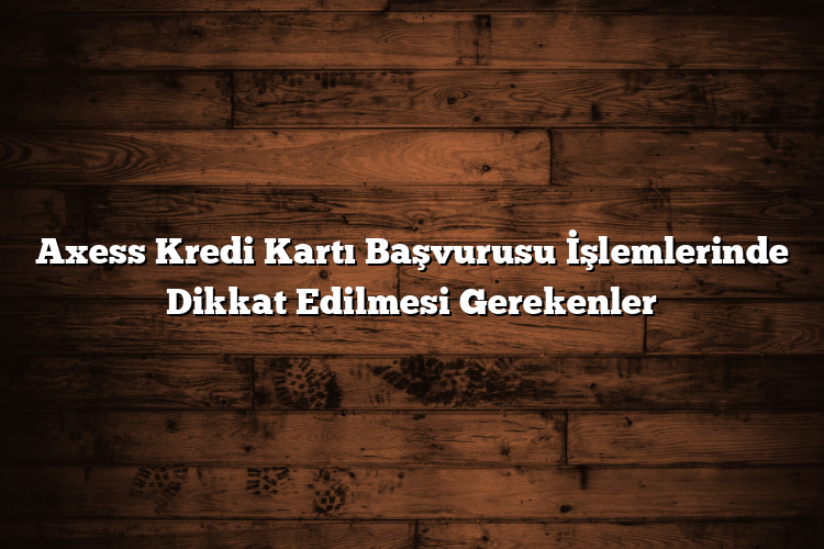 Axess Kredi Kartı Başvurusu İşlemlerinde Dikkat Edilmesi Gerekenler Axess Kredi Kartı Başvurusu İşlemlerinde Dikkat Edilmesi Gerekenler