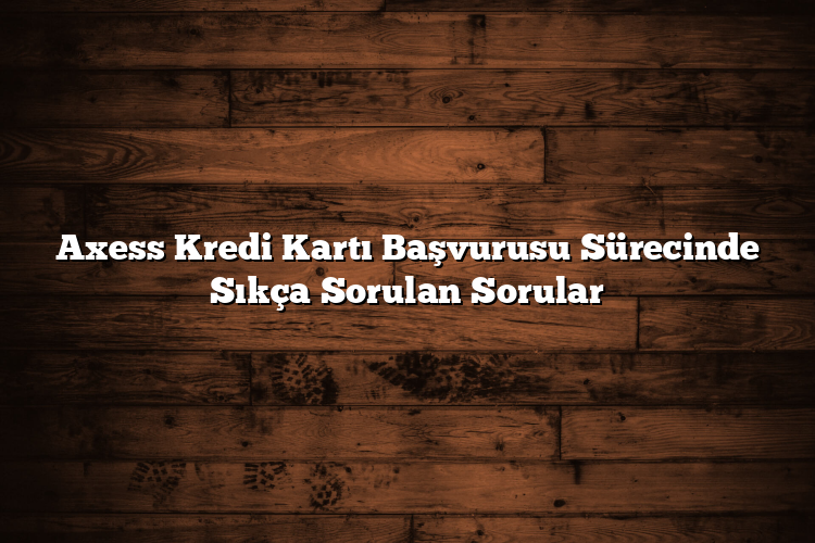 Axess Kredi Kartı Başvurusu Sürecinde Sıkça Sorulan Sorular