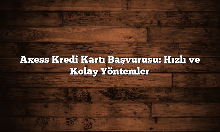 Axess Kredi Kartı Başvurusu: Hızlı ve Kolay Yöntemler