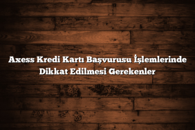 Axess Kredi Kartı Başvurusu İşlemlerinde Dikkat Edilmesi Gerekenler