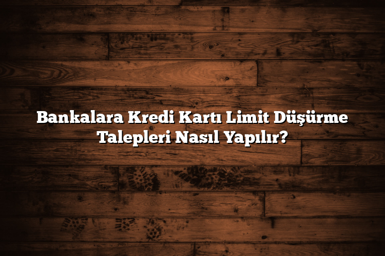 Bankalara Kredi Kartı Limit Düşürme Talepleri Nasıl Yapılır?