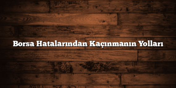 Borsa Hatalarından Kaçınmanın Yolları