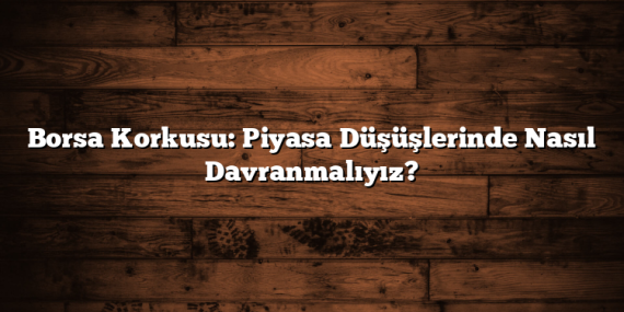 Borsa Korkusu: Piyasa Düşüşlerinde Nasıl Davranmalıyız?