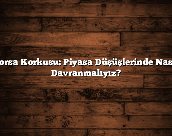 Borsa Korkusu: Piyasa Düşüşlerinde Nasıl Davranmalıyız?