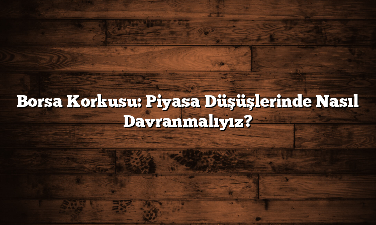 Borsa Korkusu: Piyasa Düşüşlerinde Nasıl Davranmalıyız?