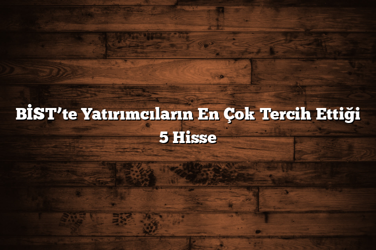 BİST’te Yatırımcıların En Çok Tercih Ettiği 5 Hisse