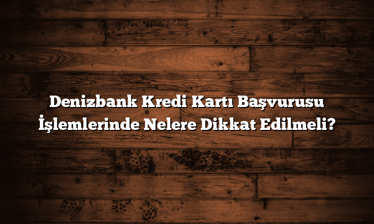 Denizbank Kredi Kartı Başvurusu İşlemlerinde Nelere Dikkat Edilmeli?