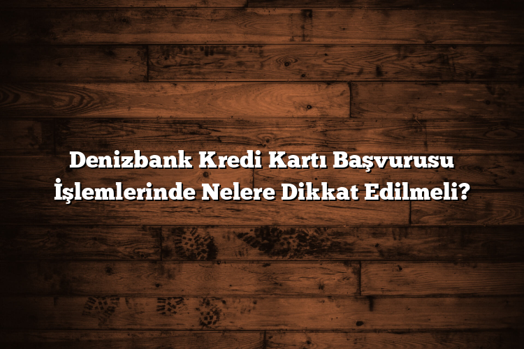 Denizbank Kredi Kartı Başvurusu İşlemlerinde Nelere Dikkat Edilmeli?