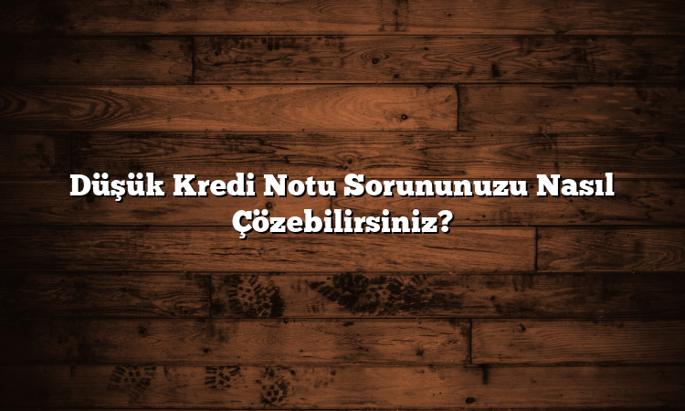Düşük Kredi Notu Sorununuzu Nasıl Çözebilirsiniz?