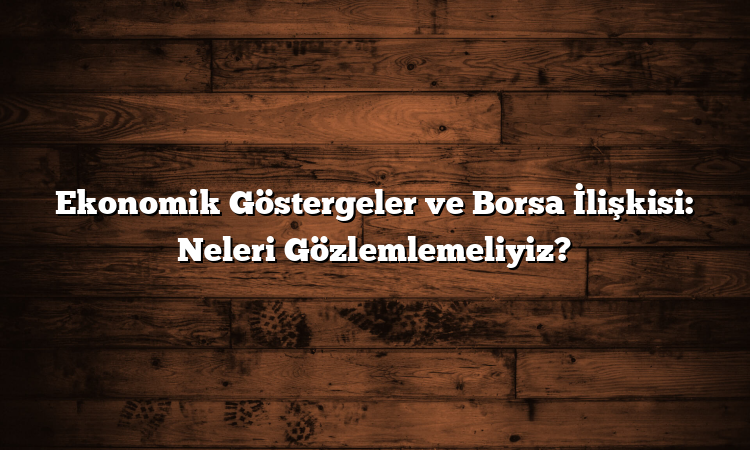 Ekonomik Göstergeler ve Borsa İlişkisi: Neleri Gözlemlemeliyiz?