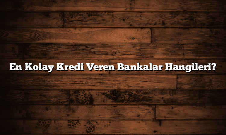En Kolay Kredi Veren Bankalar Hangileri?