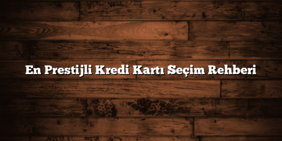 En Prestijli Kredi Kartı Seçim Rehberi