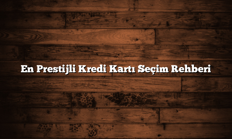 En Prestijli Kredi Kartı Seçim Rehberi