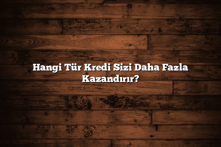 Hangi Tür Kredi Sizi Daha Fazla Kazandırır?