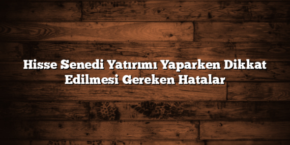 Hisse Senedi Yatırımı Yaparken Dikkat Edilmesi Gereken Hatalar