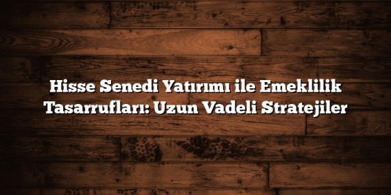 Hisse Senedi Yatırımı ile Emeklilik Tasarrufları: Uzun Vadeli Stratejiler