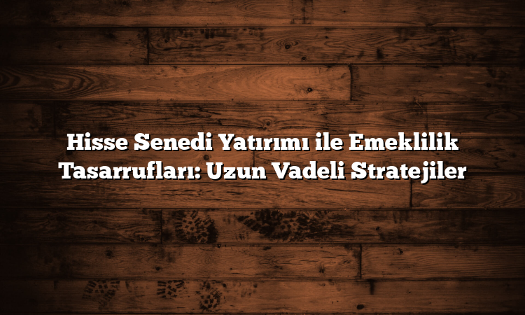 Hisse Senedi Yatırımı ile Emeklilik Tasarrufları: Uzun Vadeli Stratejiler