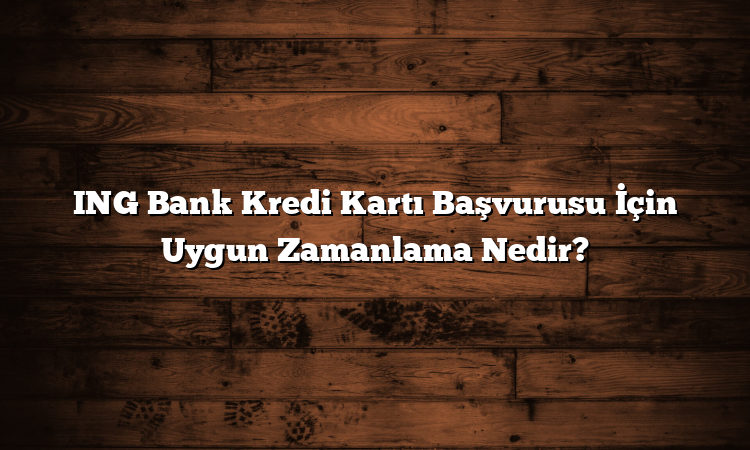 ING Bank Kredi Kartı Başvurusu İçin Uygun Zamanlama Nedir?