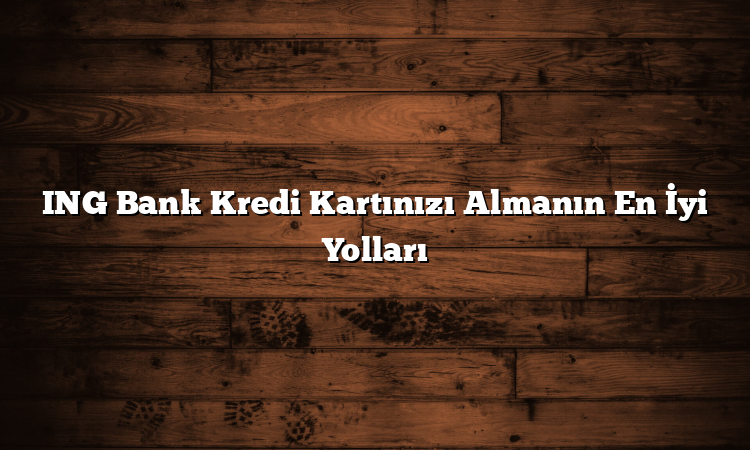 ING Bank Kredi Kartınızı Almanın En İyi Yolları