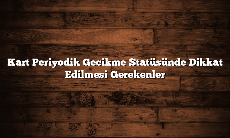 Kart Periyodik Gecikme Statüsünde Dikkat Edilmesi Gerekenler