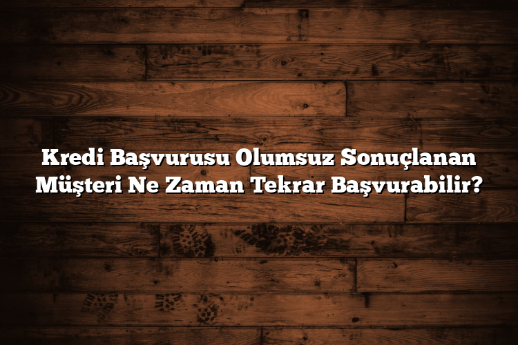 Kredi Başvurusu Olumsuz Sonuçlanan Müşteri Ne Zaman Tekrar Başvurabilir?