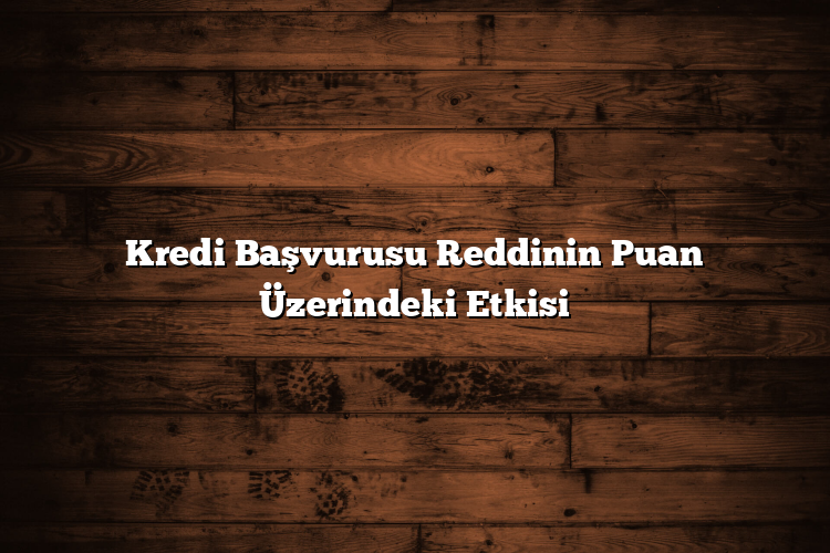 Kredi Başvurusu Reddinin Puan Üzerindeki Etkisi Kredi Başvurusu Reddinin Puan Üzerindeki Etkisi