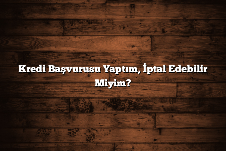 Kredi Başvurusu Yaptım, İptal Edebilir Miyim?