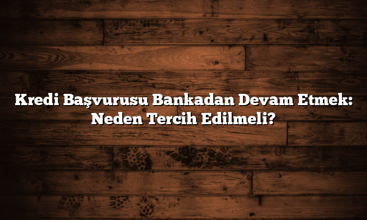 Kredi Başvurusu Bankadan Devam Etmek: Neden Tercih Edilmeli?