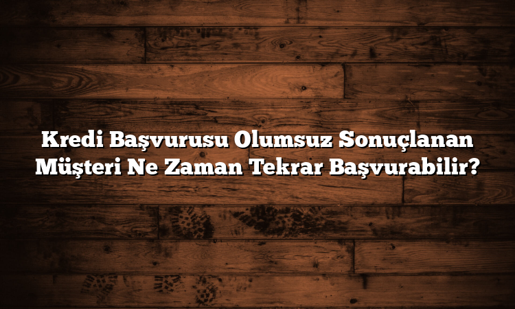 Kredi Başvurusu Olumsuz Sonuçlanan Müşteri Ne Zaman Tekrar Başvurabilir?