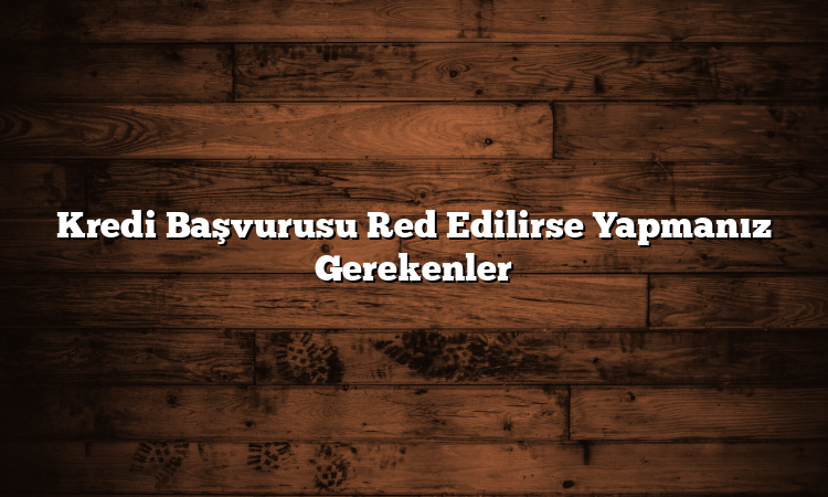 Kredi Başvurusu Red Edilirse Yapmanız Gerekenler