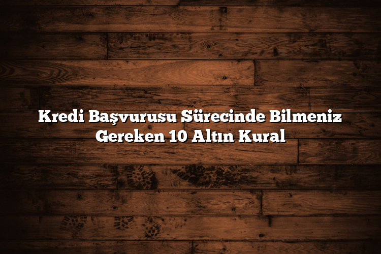Kredi Başvurusu Sürecinde Bilmeniz Gereken 10 Altın Kural