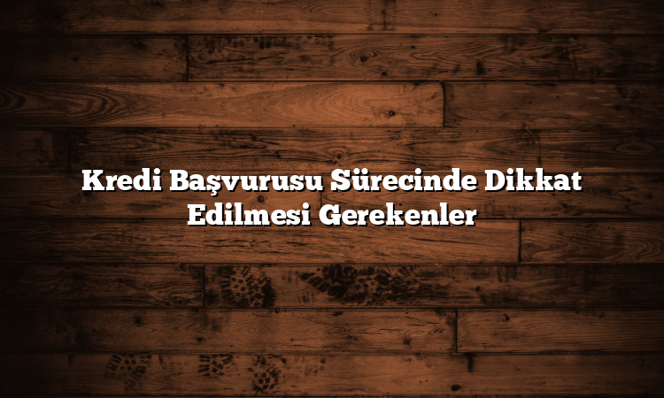 Kredi Başvurusu Sürecinde Dikkat Edilmesi Gerekenler