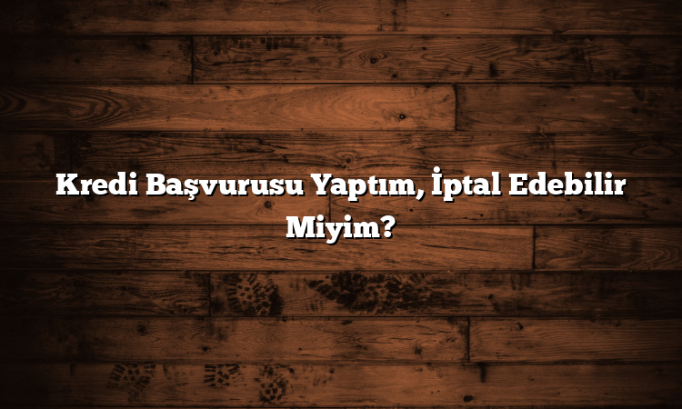 Kredi Başvurusu Yaptım, İptal Edebilir Miyim?