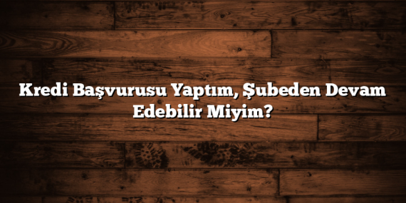 Kredi Başvurusu Yaptım, Şubeden Devam Edebilir Miyim?