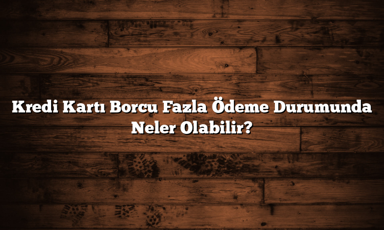 Kredi Kartı Borcu Fazla Ödeme Durumunda Neler Olabilir?