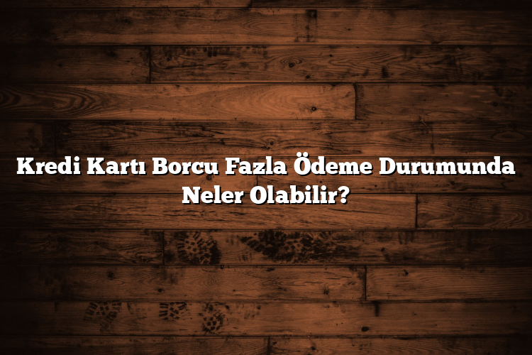 Kredi Kartı Borcu Fazla Ödeme Durumunda Neler Olabilir?