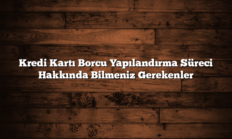 Kredi Kartı Borcu Yapılandırma Süreci Hakkında Bilmeniz Gerekenler