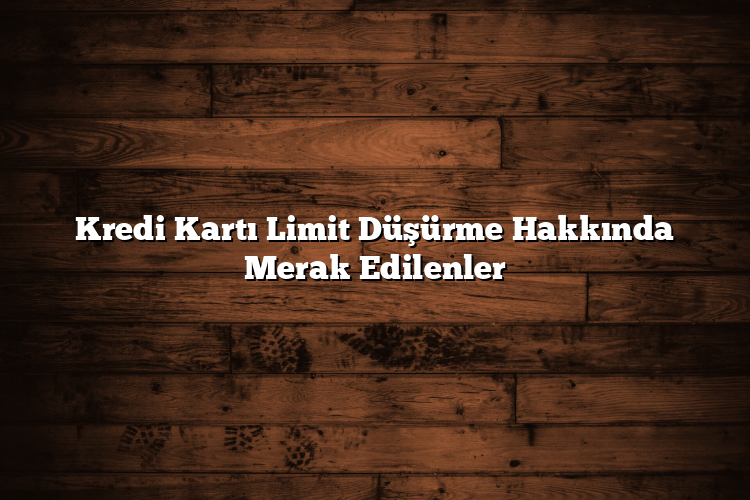 Kredi Kartı Limit Düşürme Hakkında Merak Edilenler
